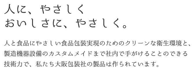 ～変形包材のプロフェッショナル～人にやさしく、おいしさにやさしく。人と食品にやさしい食品包装実現のためのクリーンな衛生環境と、製造機器設備のカスタムメイドまで社内で手がけることのできる技術力で、私たち大阪包装社の製品は作られています。